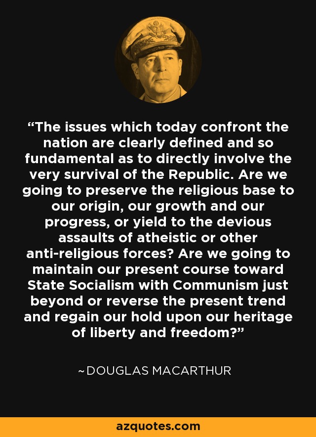 The issues which today confront the nation are clearly defined and so fundamental as to directly involve the very survival of the Republic. Are we going to preserve the religious base to our origin, our growth and our progress, or yield to the devious assaults of atheistic or other anti-religious forces? Are we going to maintain our present course toward State Socialism with Communism just beyond or reverse the present trend and regain our hold upon our heritage of liberty and freedom? - Douglas MacArthur