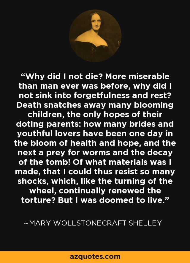 Why did I not die? More miserable than man ever was before, why did I not sink into forgetfulness and rest? Death snatches away many blooming children, the only hopes of their doting parents: how many brides and youthful lovers have been one day in the bloom of health and hope, and the next a prey for worms and the decay of the tomb! Of what materials was I made, that I could thus resist so many shocks, which, like the turning of the wheel, continually renewed the torture? But I was doomed to live. - Mary Wollstonecraft Shelley