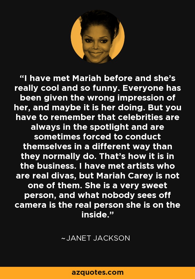 I have met Mariah before and she's really cool and so funny. Everyone has been given the wrong impression of her, and maybe it is her doing. But you have to remember that celebrities are always in the spotlight and are sometimes forced to conduct themselves in a different way than they normally do. That's how it is in the business. I have met artists who are real divas, but Mariah Carey is not one of them. She is a very sweet person, and what nobody sees off camera is the real person she is on the inside. - Janet Jackson
