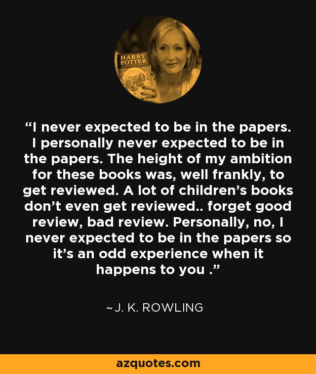 I never expected to be in the papers. I personally never expected to be in the papers. The height of my ambition for these books was, well frankly, to get reviewed. A lot of children's books don't even get reviewed.. forget good review, bad review. Personally, no, I never expected to be in the papers so it's an odd experience when it happens to you . - J. K. Rowling