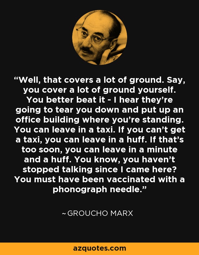 Well, that covers a lot of ground. Say, you cover a lot of ground yourself. You better beat it - I hear they're going to tear you down and put up an office building where you're standing. You can leave in a taxi. If you can't get a taxi, you can leave in a huff. If that's too soon, you can leave in a minute and a huff. You know, you haven't stopped talking since I came here? You must have been vaccinated with a phonograph needle. - Groucho Marx