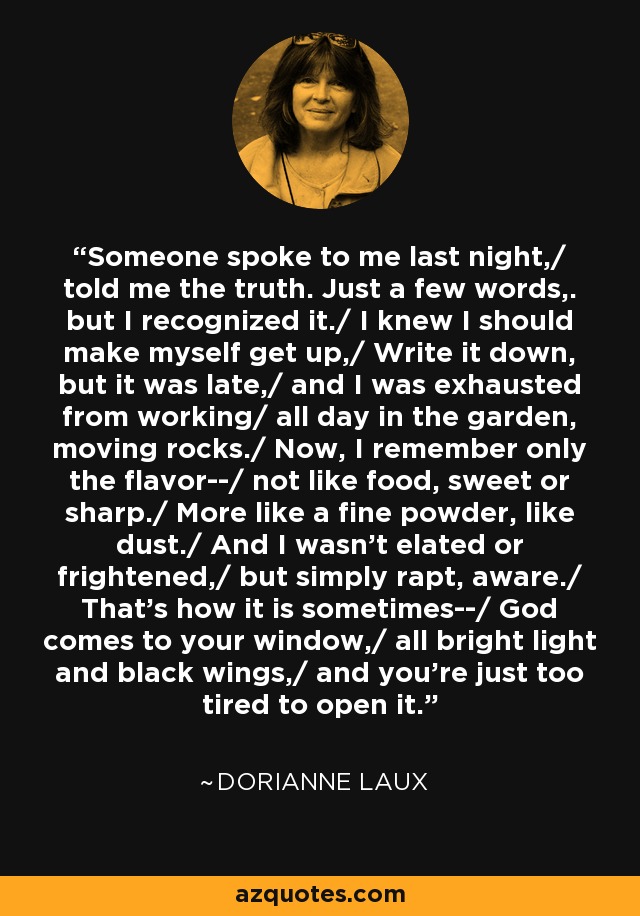 Someone spoke to me last night,/ told me the truth. Just a few words,. but I recognized it./ I knew I should make myself get up,/ Write it down, but it was late,/ and I was exhausted from working/ all day in the garden, moving rocks./ Now, I remember only the flavor--/ not like food, sweet or sharp./ More like a fine powder, like dust./ And I wasn't elated or frightened,/ but simply rapt, aware./ That's how it is sometimes--/ God comes to your window,/ all bright light and black wings,/ and you're just too tired to open it. - Dorianne Laux