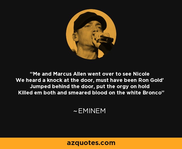 Me and Marcus Allen went over to see Nicole We heard a knock at the door, must have been Ron Gold' Jumped behind the door, put the orgy on hold Killed em both and smeared blood on the white Bronco - Eminem