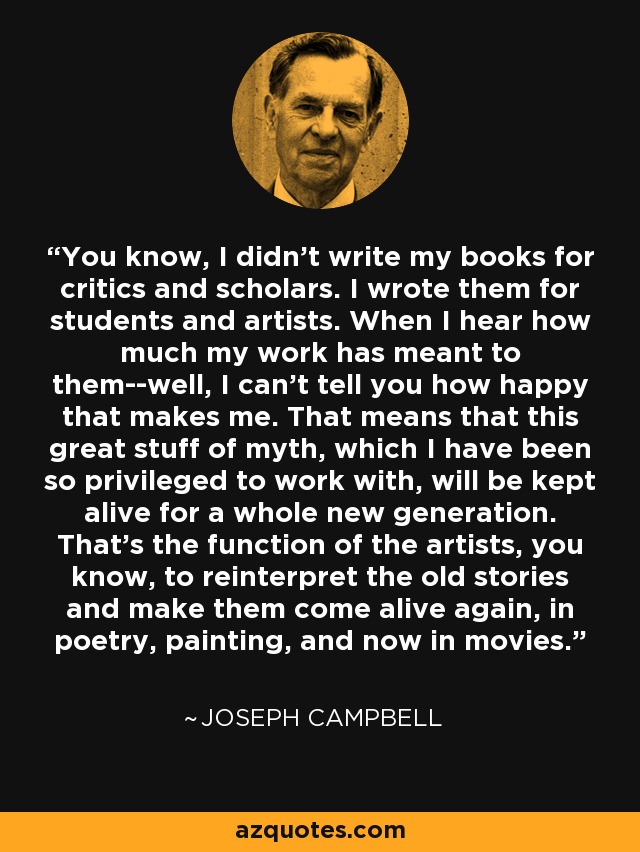 You know, I didn't write my books for critics and scholars. I wrote them for students and artists. When I hear how much my work has meant to them--well, I can't tell you how happy that makes me. That means that this great stuff of myth, which I have been so privileged to work with, will be kept alive for a whole new generation. That's the function of the artists, you know, to reinterpret the old stories and make them come alive again, in poetry, painting, and now in movies. - Joseph Campbell