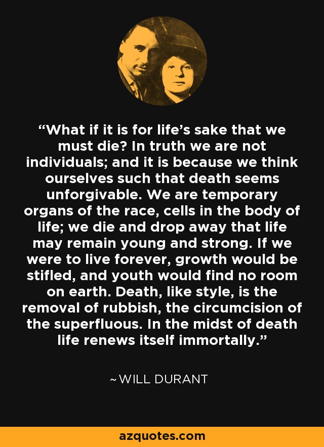 What if it is for life's sake that we must die? In truth we are not individuals; and it is because we think ourselves such that death seems unforgivable. We are temporary organs of the race, cells in the body of life; we die and drop away that life may remain young and strong. If we were to live forever, growth would be stifled, and youth would find no room on earth. Death, like style, is the removal of rubbish, the circumcision of the superfluous. In the midst of death life renews itself immortally. - Will Durant