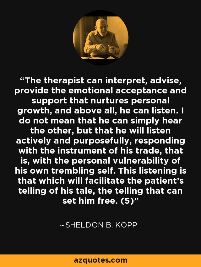 The therapist can interpret, advise, provide the emotional acceptance and support that nurtures personal growth, and above all, he can listen. I do not mean that he can simply hear the other, but that he will listen actively and purposefully, responding with the instrument of his trade, that is, with the personal vulnerability of his own trembling self. This listening is that which will facilitate the patient's telling of his tale, the telling that can set him free. (5) - Sheldon B. Kopp