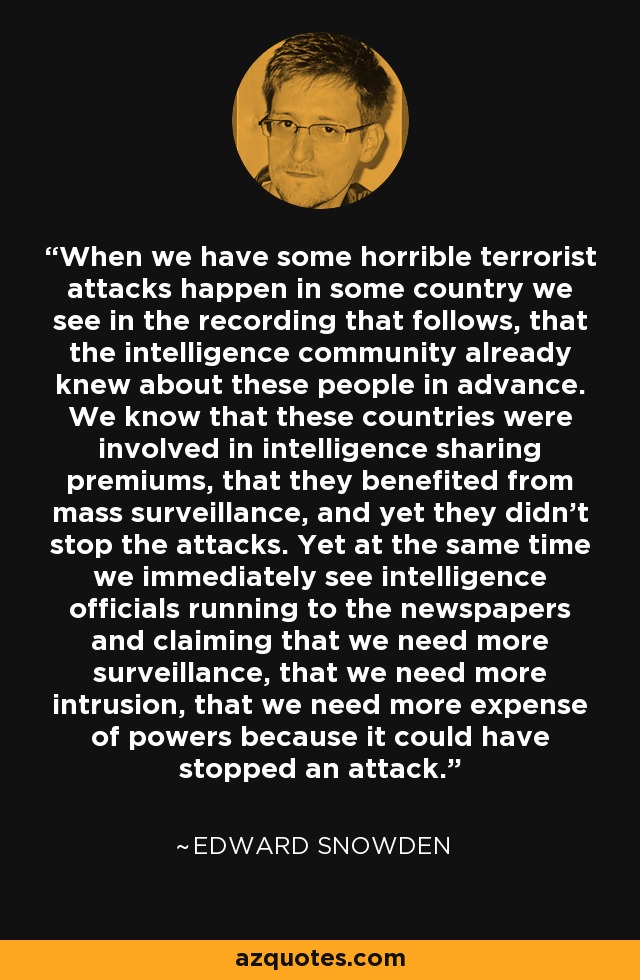 When we have some horrible terrorist attacks happen in some country we see in the recording that follows, that the intelligence community already knew about these people in advance. We know that these countries were involved in intelligence sharing premiums, that they benefited from mass surveillance, and yet they didn't stop the attacks. Yet at the same time we immediately see intelligence officials running to the newspapers and claiming that we need more surveillance, that we need more intrusion, that we need more expense of powers because it could have stopped an attack. - Edward Snowden