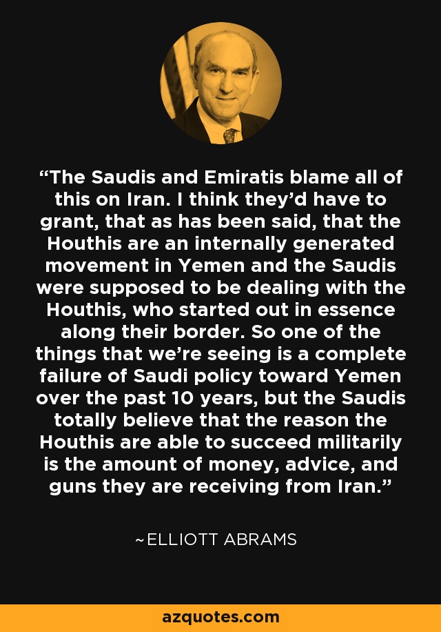 The Saudis and Emiratis blame all of this on Iran. I think they’d have to grant, that as has been said, that the Houthis are an internally generated movement in Yemen and the Saudis were supposed to be dealing with the Houthis, who started out in essence along their border. So one of the things that we’re seeing is a complete failure of Saudi policy toward Yemen over the past 10 years, but the Saudis totally believe that the reason the Houthis are able to succeed militarily is the amount of money, advice, and guns they are receiving from Iran. - Elliott Abrams