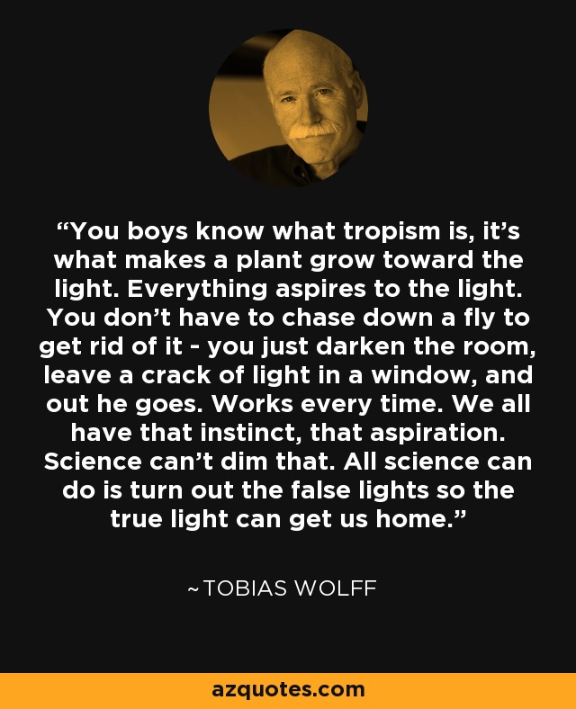 You boys know what tropism is, it's what makes a plant grow toward the light. Everything aspires to the light. You don't have to chase down a fly to get rid of it - you just darken the room, leave a crack of light in a window, and out he goes. Works every time. We all have that instinct, that aspiration. Science can't dim that. All science can do is turn out the false lights so the true light can get us home. - Tobias Wolff