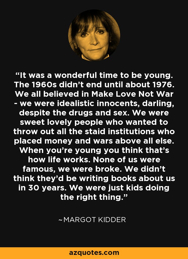 It was a wonderful time to be young. The 1960s didn't end until about 1976. We all believed in Make Love Not War - we were idealistic innocents, darling, despite the drugs and sex. We were sweet lovely people who wanted to throw out all the staid institutions who placed money and wars above all else. When you're young you think that's how life works. None of us were famous, we were broke. We didn't think they'd be writing books about us in 30 years. We were just kids doing the right thing. - Margot Kidder