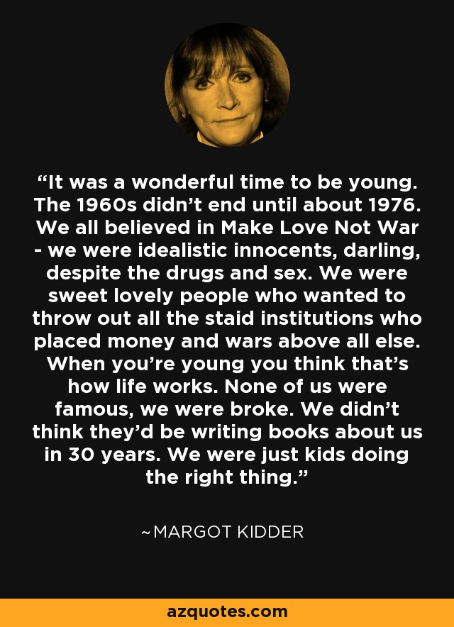It was a wonderful time to be young. The 1960s didn't end until about 1976. We all believed in Make Love Not War - we were idealistic innocents, darling, despite the drugs and sex. We were sweet lovely people who wanted to throw out all the staid institutions who placed money and wars above all else. When you're young you think that's how life works. None of us were famous, we were broke. We didn't think they'd be writing books about us in 30 years. We were just kids doing the right thing. - Margot Kidder