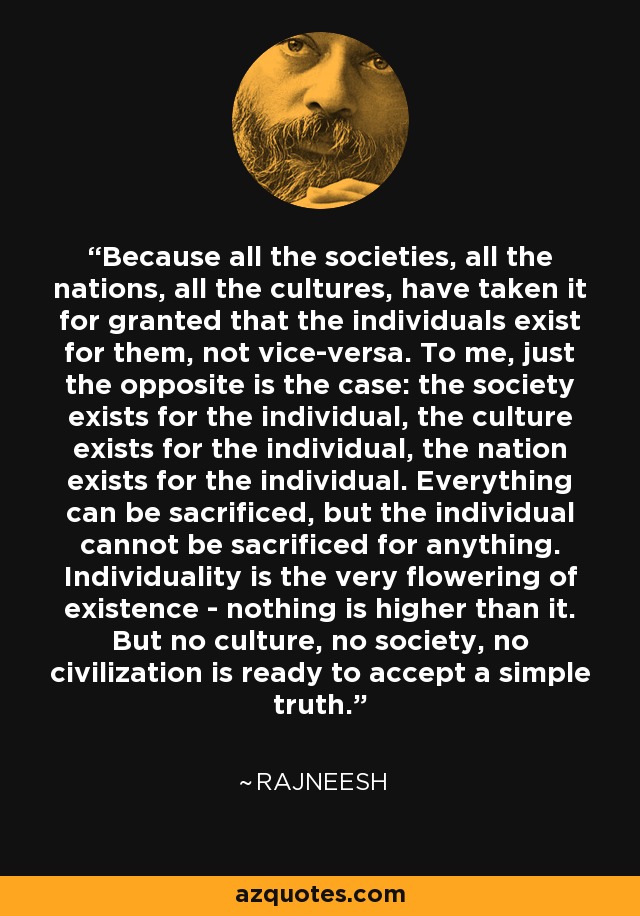 Because all the societies, all the nations, all the cultures, have taken it for granted that the individuals exist for them, not vice-versa. To me, just the opposite is the case: the society exists for the individual, the culture exists for the individual, the nation exists for the individual. Everything can be sacrificed, but the individual cannot be sacrificed for anything. Individuality is the very flowering of existence - nothing is higher than it. But no culture, no society, no civilization is ready to accept a simple truth. - Rajneesh