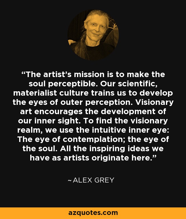 The artist's mission is to make the soul perceptible. Our scientific, materialist culture trains us to develop the eyes of outer perception. Visionary art encourages the development of our inner sight. To find the visionary realm, we use the intuitive inner eye: The eye of contemplation; the eye of the soul. All the inspiring ideas we have as artists originate here. - Alex Grey