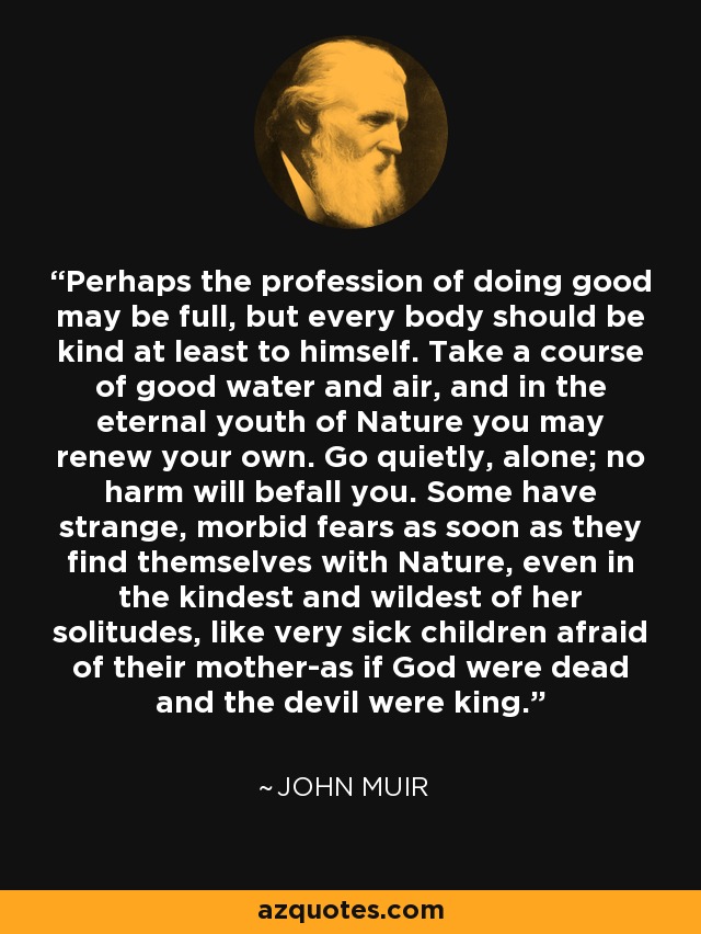 Perhaps the profession of doing good may be full, but every body should be kind at least to himself. Take a course of good water and air, and in the eternal youth of Nature you may renew your own. Go quietly, alone; no harm will befall you. Some have strange, morbid fears as soon as they find themselves with Nature, even in the kindest and wildest of her solitudes, like very sick children afraid of their mother-as if God were dead and the devil were king. - John Muir