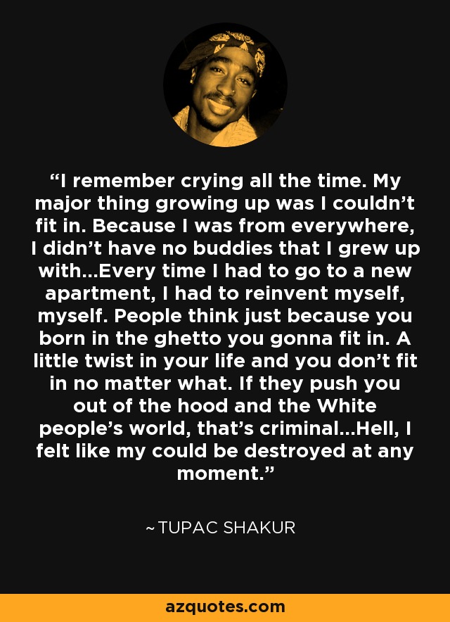 I remember crying all the time. My major thing growing up was I couldn't fit in. Because I was from everywhere, I didn't have no buddies that I grew up with...Every time I had to go to a new apartment, I had to reinvent myself, myself. People think just because you born in the ghetto you gonna fit in. A little twist in your life and you don't fit in no matter what. If they push you out of the hood and the White people's world, that's criminal...Hell, I felt like my could be destroyed at any moment. - Tupac Shakur