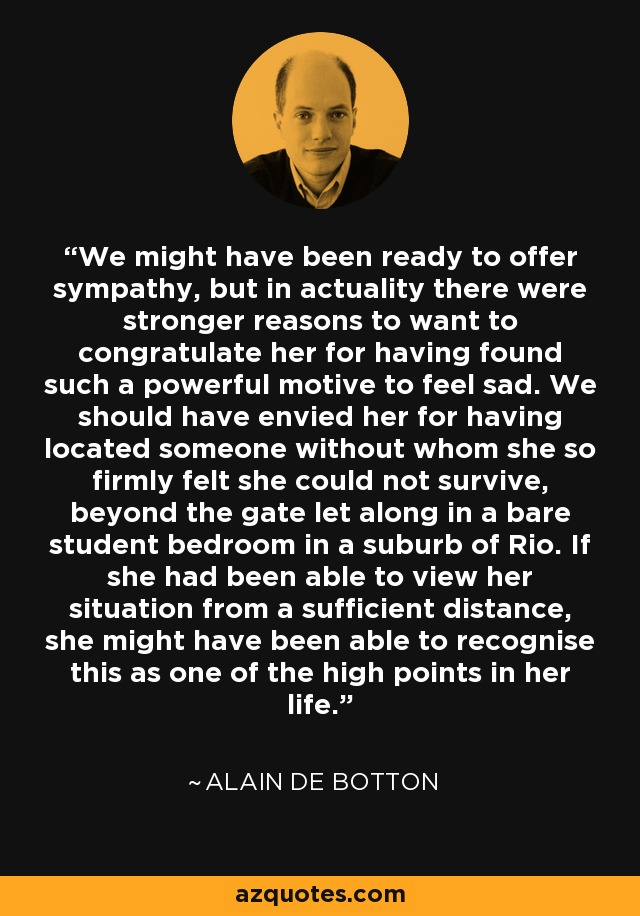 We might have been ready to offer sympathy, but in actuality there were stronger reasons to want to congratulate her for having found such a powerful motive to feel sad. We should have envied her for having located someone without whom she so firmly felt she could not survive, beyond the gate let along in a bare student bedroom in a suburb of Rio. If she had been able to view her situation from a sufficient distance, she might have been able to recognise this as one of the high points in her life. - Alain de Botton