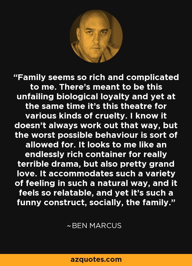 Family seems so rich and complicated to me. There's meant to be this unfailing biological loyalty and yet at the same time it's this theatre for various kinds of cruelty. I know it doesn't always work out that way, but the worst possible behaviour is sort of allowed for. It looks to me like an endlessly rich container for really terrible drama, but also pretty grand love. It accommodates such a variety of feeling in such a natural way, and it feels so relatable, and yet it's such a funny construct, socially, the family. - Ben Marcus