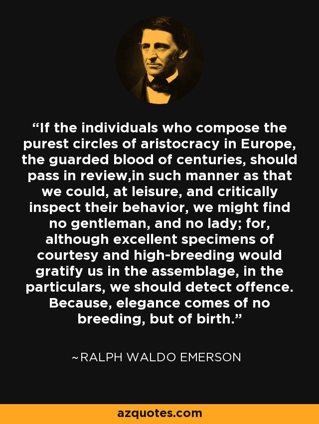 If the individuals who compose the purest circles of aristocracy in Europe, the guarded blood of centuries, should pass in review,in such manner as that we could, at leisure, and critically inspect their behavior, we might find no gentleman, and no lady; for, although excellent specimens of courtesy and high-breeding would gratify us in the assemblage, in the particulars, we should detect offence. Because, elegance comes of no breeding, but of birth. - Ralph Waldo Emerson