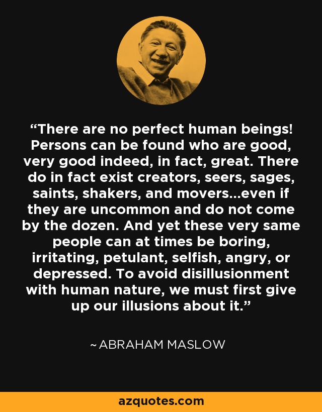 There are no perfect human beings! Persons can be found who are good, very good indeed, in fact, great. There do in fact exist creators, seers, sages, saints, shakers, and movers...even if they are uncommon and do not come by the dozen. And yet these very same people can at times be boring, irritating, petulant, selfish, angry, or depressed. To avoid disillusionment with human nature, we must first give up our illusions about it. - Abraham Maslow