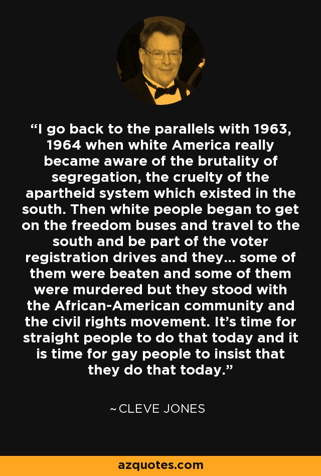 I go back to the parallels with 1963, 1964 when white America really became aware of the brutality of segregation, the cruelty of the apartheid system which existed in the south. Then white people began to get on the freedom buses and travel to the south and be part of the voter registration drives and they... some of them were beaten and some of them were murdered but they stood with the African-American community and the civil rights movement. It's time for straight people to do that today and it is time for gay people to insist that they do that today. - Cleve Jones