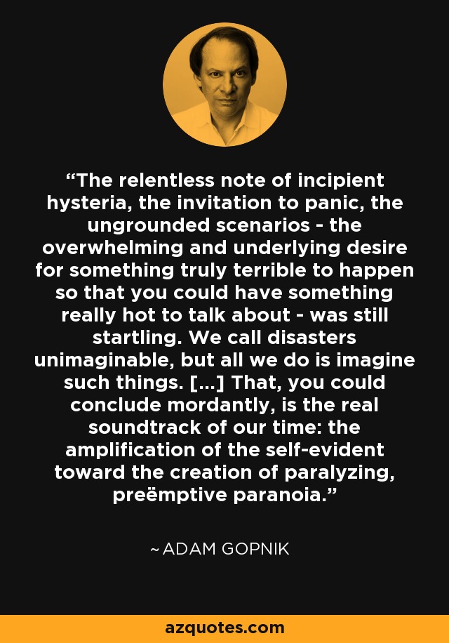 The relentless note of incipient hysteria, the invitation to panic, the ungrounded scenarios - the overwhelming and underlying desire for something truly terrible to happen so that you could have something really hot to talk about - was still startling. We call disasters unimaginable, but all we do is imagine such things. [...] That, you could conclude mordantly, is the real soundtrack of our time: the amplification of the self-evident toward the creation of paralyzing, preëmptive paranoia. - Adam Gopnik