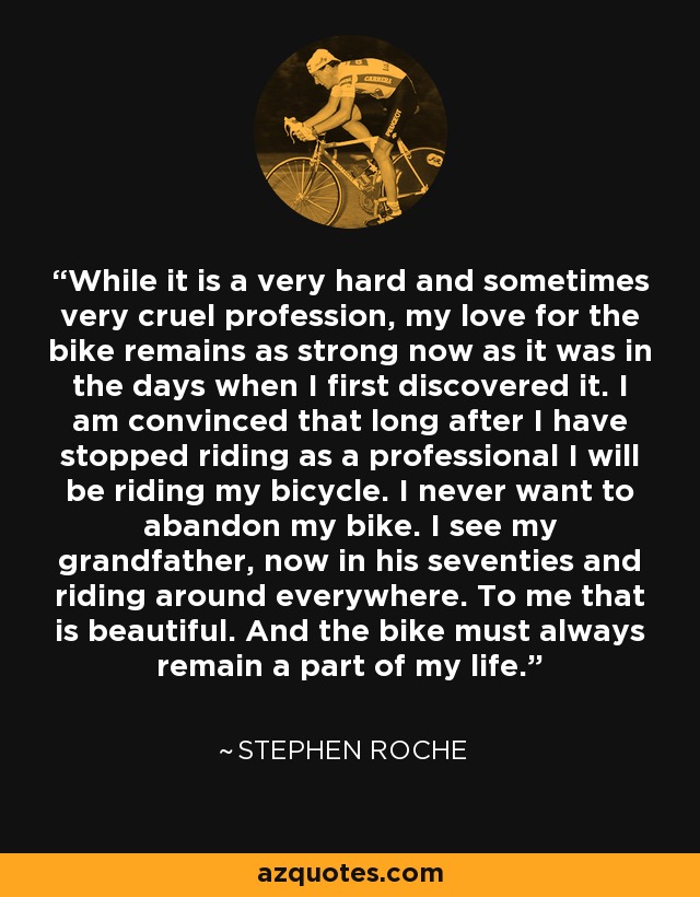 While it is a very hard and sometimes very cruel profession, my love for the bike remains as strong now as it was in the days when I first discovered it. I am convinced that long after I have stopped riding as a professional I will be riding my bicycle. I never want to abandon my bike. I see my grandfather, now in his seventies and riding around everywhere. To me that is beautiful. And the bike must always remain a part of my life. - Stephen Roche