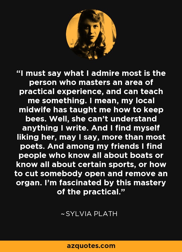 I must say what I admire most is the person who masters an area of practical experience, and can teach me something. I mean, my local midwife has taught me how to keep bees. Well, she can't understand anything I write. And I find myself liking her, may I say, more than most poets. And among my friends I find people who know all about boats or know all about certain sports, or how to cut somebody open and remove an organ. I'm fascinated by this mastery of the practical. - Sylvia Plath