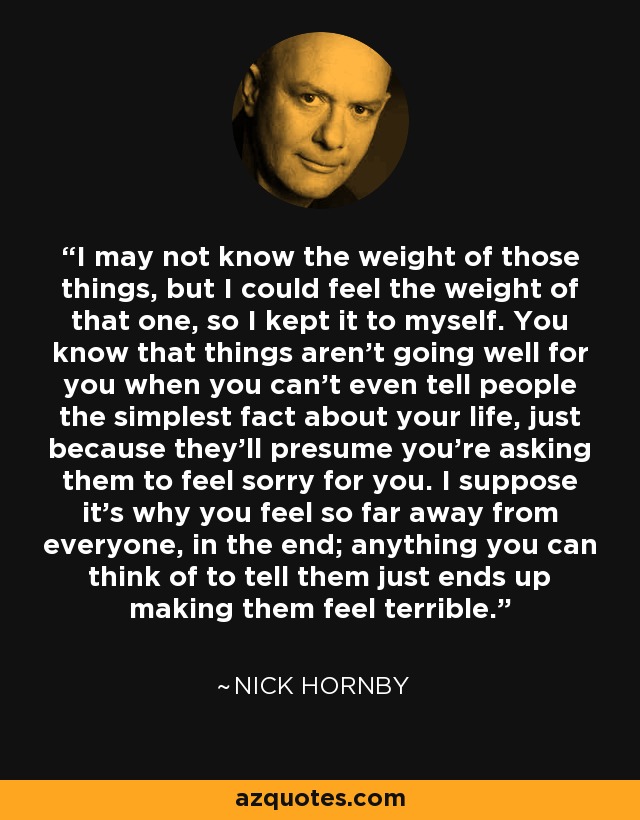 I may not know the weight of those things, but I could feel the weight of that one, so I kept it to myself. You know that things aren't going well for you when you can't even tell people the simplest fact about your life, just because they'll presume you're asking them to feel sorry for you. I suppose it's why you feel so far away from everyone, in the end; anything you can think of to tell them just ends up making them feel terrible. - Nick Hornby