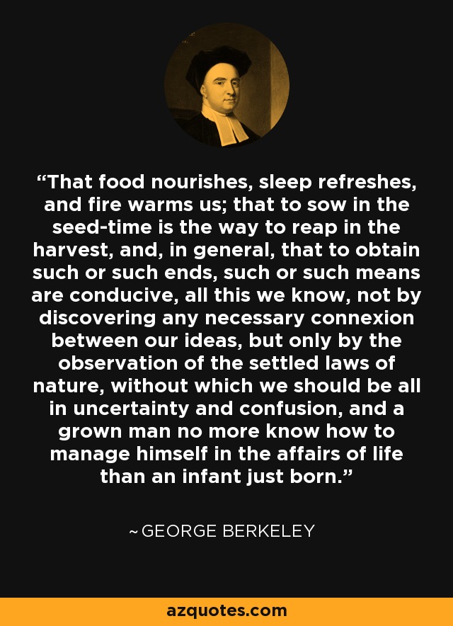 That food nourishes, sleep refreshes, and fire warms us; that to sow in the seed-time is the way to reap in the harvest, and, in general, that to obtain such or such ends, such or such means are conducive, all this we know, not by discovering any necessary connexion between our ideas, but only by the observation of the settled laws of nature, without which we should be all in uncertainty and confusion, and a grown man no more know how to manage himself in the affairs of life than an infant just born. - George Berkeley