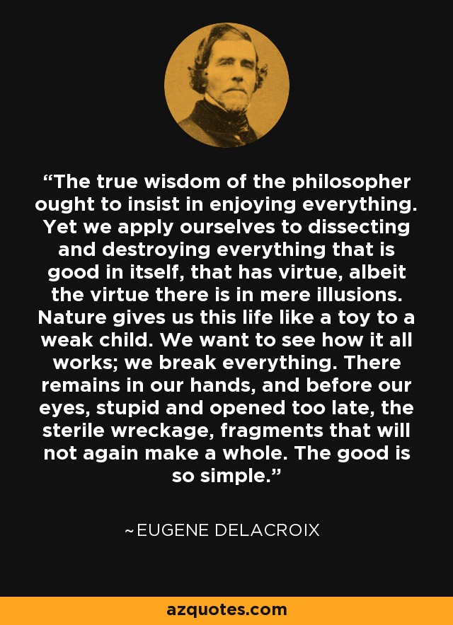 The true wisdom of the philosopher ought to insist in enjoying everything. Yet we apply ourselves to dissecting and destroying everything that is good in itself, that has virtue, albeit the virtue there is in mere illusions. Nature gives us this life like a toy to a weak child. We want to see how it all works; we break everything. There remains in our hands, and before our eyes, stupid and opened too late, the sterile wreckage, fragments that will not again make a whole. The good is so simple. - Eugene Delacroix