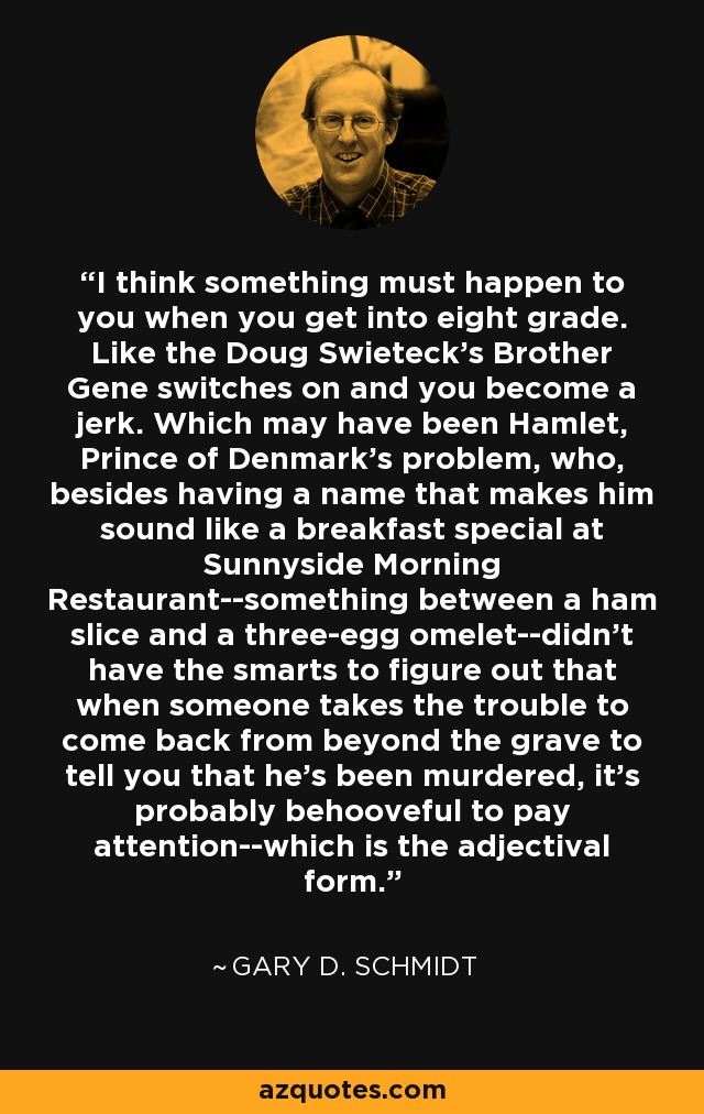 I think something must happen to you when you get into eight grade. Like the Doug Swieteck's Brother Gene switches on and you become a jerk. Which may have been Hamlet, Prince of Denmark's problem, who, besides having a name that makes him sound like a breakfast special at Sunnyside Morning Restaurant--something between a ham slice and a three-egg omelet--didn't have the smarts to figure out that when someone takes the trouble to come back from beyond the grave to tell you that he's been murdered, it's probably behooveful to pay attention--which is the adjectival form. - Gary D. Schmidt