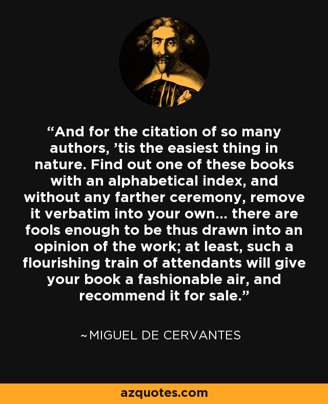 And for the citation of so many authors, 'tis the easiest thing in nature. Find out one of these books with an alphabetical index, and without any farther ceremony, remove it verbatim into your own... there are fools enough to be thus drawn into an opinion of the work; at least, such a flourishing train of attendants will give your book a fashionable air, and recommend it for sale. - Miguel de Cervantes