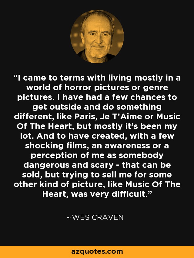 I came to terms with living mostly in a world of horror pictures or genre pictures. I have had a few chances to get outside and do something different, like Paris, Je T'Aime or Music Of The Heart, but mostly it's been my lot. And to have created, with a few shocking films, an awareness or a perception of me as somebody dangerous and scary - that can be sold, but trying to sell me for some other kind of picture, like Music Of The Heart, was very difficult. - Wes Craven