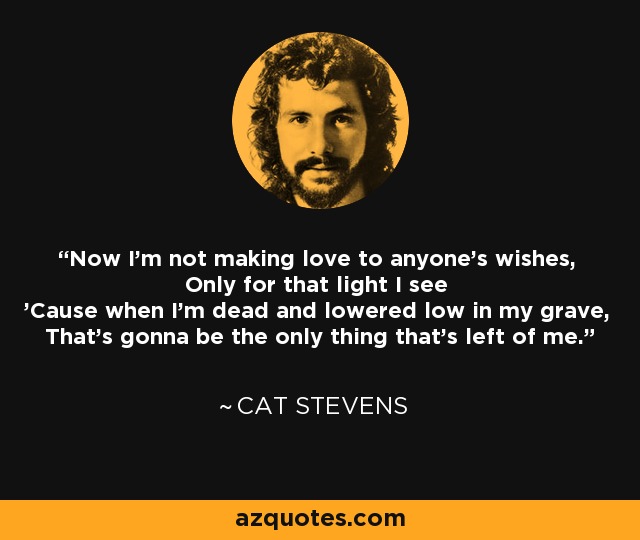 Now I'm not making love to anyone's wishes, Only for that light I see 'Cause when I'm dead and lowered low in my grave, That's gonna be the only thing that's left of me. - Cat Stevens