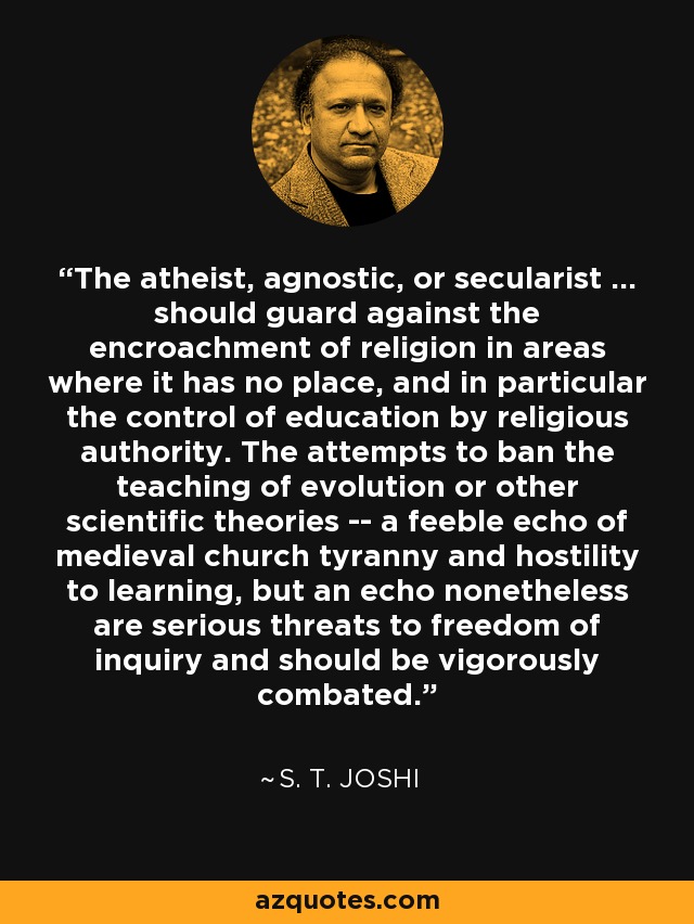 The atheist, agnostic, or secularist ... should guard against the encroachment of religion in areas where it has no place, and in particular the control of education by religious authority. The attempts to ban the teaching of evolution or other scientific theories -- a feeble echo of medieval church tyranny and hostility to learning, but an echo nonetheless are serious threats to freedom of inquiry and should be vigorously combated. - S. T. Joshi