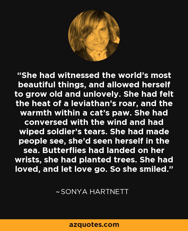 She had witnessed the world's most beautiful things, and allowed herself to grow old and unlovely. She had felt the heat of a leviathan's roar, and the warmth within a cat's paw. She had conversed with the wind and had wiped soldier's tears. She had made people see, she'd seen herself in the sea. Butterflies had landed on her wrists, she had planted trees. She had loved, and let love go. So she smiled. - Sonya Hartnett