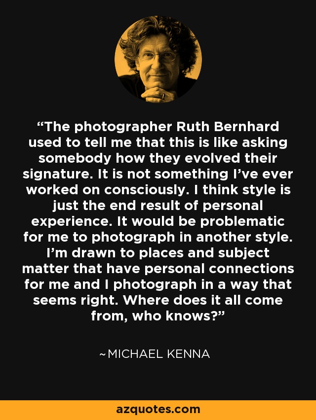 The photographer Ruth Bernhard used to tell me that this is like asking somebody how they evolved their signature. It is not something I've ever worked on consciously. I think style is just the end result of personal experience. It would be problematic for me to photograph in another style. I'm drawn to places and subject matter that have personal connections for me and I photograph in a way that seems right. Where does it all come from, who knows? - Michael Kenna