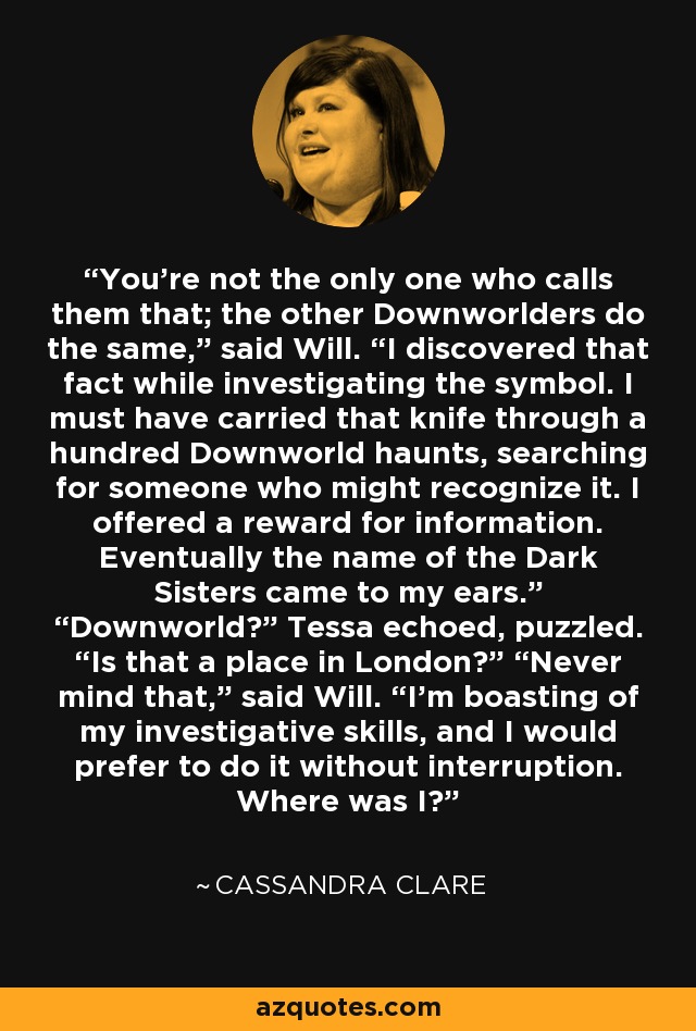 You’re not the only one who calls them that; the other Downworlders do the same,” said Will. “I discovered that fact while investigating the symbol. I must have carried that knife through a hundred Downworld haunts, searching for someone who might recognize it. I offered a reward for information. Eventually the name of the Dark Sisters came to my ears.” “Downworld?” Tessa echoed, puzzled. “Is that a place in London?” “Never mind that,” said Will. “I’m boasting of my investigative skills, and I would prefer to do it without interruption. Where was I? - Cassandra Clare