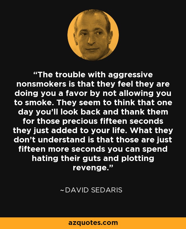 The trouble with aggressive nonsmokers is that they feel they are doing you a favor by not allowing you to smoke. They seem to think that one day you'll look back and thank them for those precious fifteen seconds they just added to your life. What they don't understand is that those are just fifteen more seconds you can spend hating their guts and plotting revenge. - David Sedaris