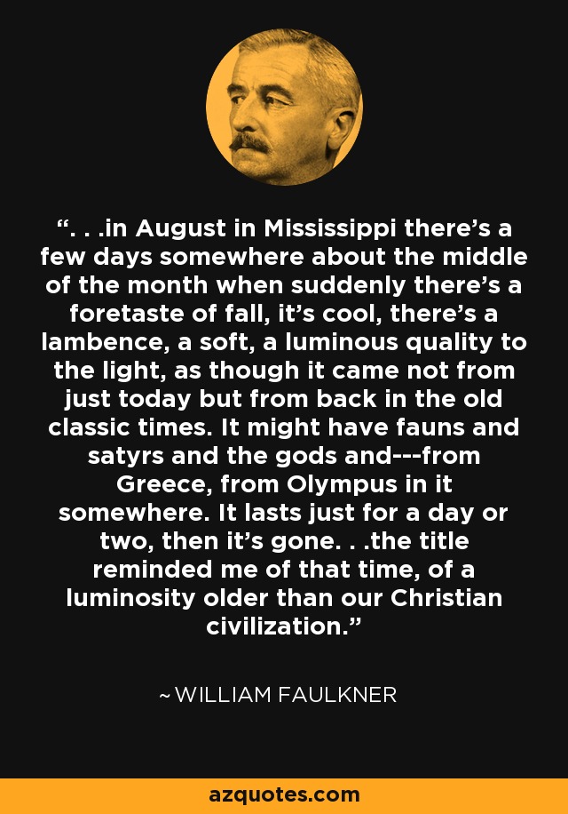 . . .in August in Mississippi there’s a few days somewhere about the middle of the month when suddenly there’s a foretaste of fall, it’s cool, there’s a lambence, a soft, a luminous quality to the light, as though it came not from just today but from back in the old classic times. It might have fauns and satyrs and the gods and---from Greece, from Olympus in it somewhere. It lasts just for a day or two, then it’s gone. . .the title reminded me of that time, of a luminosity older than our Christian civilization. - William Faulkner