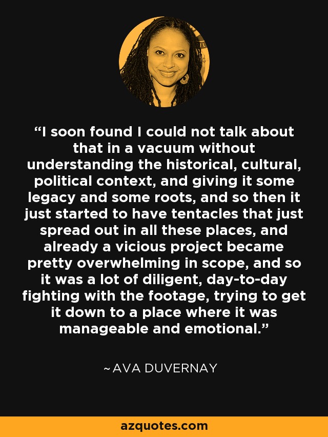 I soon found I could not talk about that in a vacuum without understanding the historical, cultural, political context, and giving it some legacy and some roots, and so then it just started to have tentacles that just spread out in all these places, and already a vicious project became pretty overwhelming in scope, and so it was a lot of diligent, day-to-day fighting with the footage, trying to get it down to a place where it was manageable and emotional. - Ava DuVernay