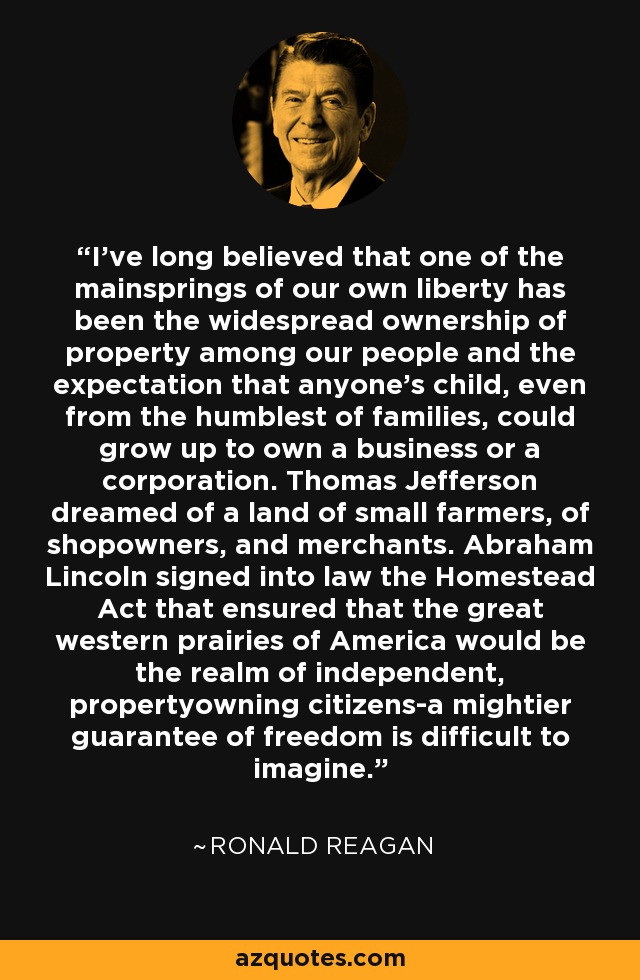 I've long believed that one of the mainsprings of our own liberty has been the widespread ownership of property among our people and the expectation that anyone's child, even from the humblest of families, could grow up to own a business or a corporation. Thomas Jefferson dreamed of a land of small farmers, of shopowners, and merchants. Abraham Lincoln signed into law the Homestead Act that ensured that the great western prairies of America would be the realm of independent, propertyowning citizens-a mightier guarantee of freedom is difficult to imagine. - Ronald Reagan