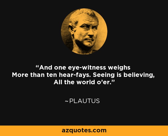 And one eye-witness weighs More than ten hear-fays. Seeing is believing, All the world o'er. - Plautus