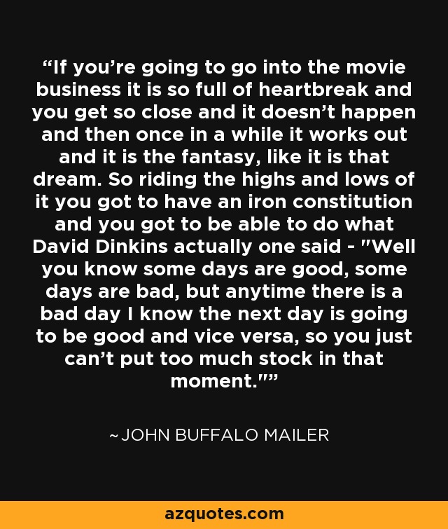 If you're going to go into the movie business it is so full of heartbreak and you get so close and it doesn't happen and then once in a while it works out and it is the fantasy, like it is that dream. So riding the highs and lows of it you got to have an iron constitution and you got to be able to do what David Dinkins actually one said - 