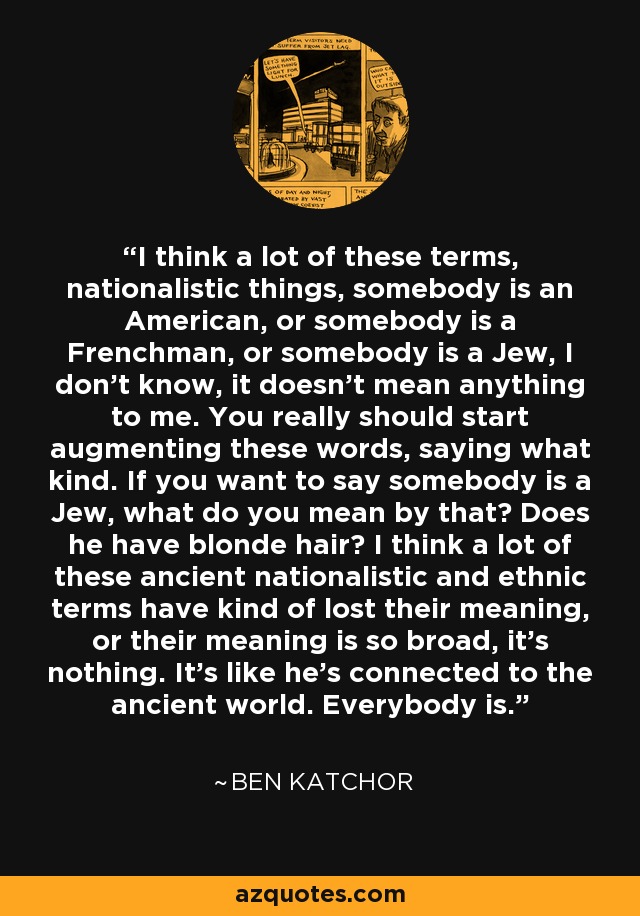 I think a lot of these terms, nationalistic things, somebody is an American, or somebody is a Frenchman, or somebody is a Jew, I don't know, it doesn't mean anything to me. You really should start augmenting these words, saying what kind. If you want to say somebody is a Jew, what do you mean by that? Does he have blonde hair? I think a lot of these ancient nationalistic and ethnic terms have kind of lost their meaning, or their meaning is so broad, it's nothing. It's like he's connected to the ancient world. Everybody is. - Ben Katchor