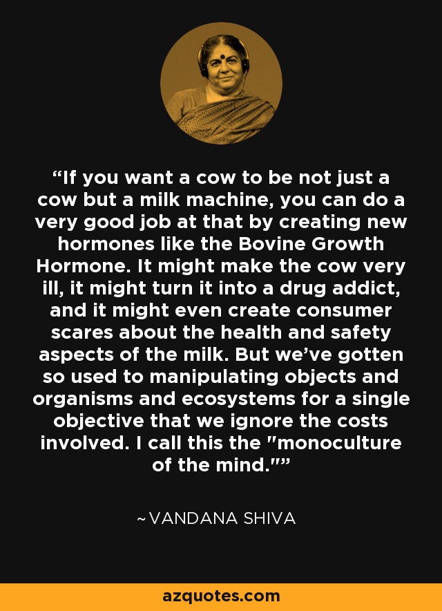 If you want a cow to be not just a cow but a milk machine, you can do a very good job at that by creating new hormones like the Bovine Growth Hormone. It might make the cow very ill, it might turn it into a drug addict, and it might even create consumer scares about the health and safety aspects of the milk. But we've gotten so used to manipulating objects and organisms and ecosystems for a single objective that we ignore the costs involved. I call this the 
