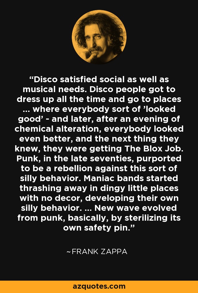 Disco satisfied social as well as musical needs. Disco people got to dress up all the time and go to places ... where everybody sort of 'looked good' - and later, after an evening of chemical alteration, everybody looked even better, and the next thing they knew, they were getting The Blox Job. Punk, in the late seventies, purported to be a rebellion against this sort of silly behavior. Maniac bands started thrashing away in dingy little places with no decor, developing their own silly behavior. ... New wave evolved from punk, basically, by sterilizing its own safety pin. - Frank Zappa