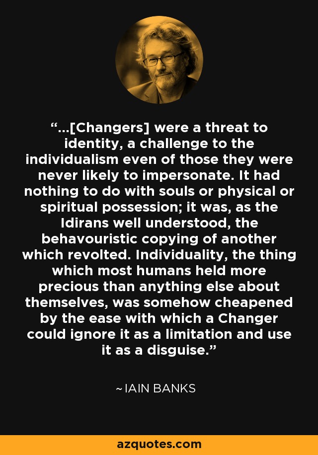 ...[Changers] were a threat to identity, a challenge to the individualism even of those they were never likely to impersonate. It had nothing to do with souls or physical or spiritual possession; it was, as the Idirans well understood, the behavouristic copying of another which revolted. Individuality, the thing which most humans held more precious than anything else about themselves, was somehow cheapened by the ease with which a Changer could ignore it as a limitation and use it as a disguise. - Iain Banks