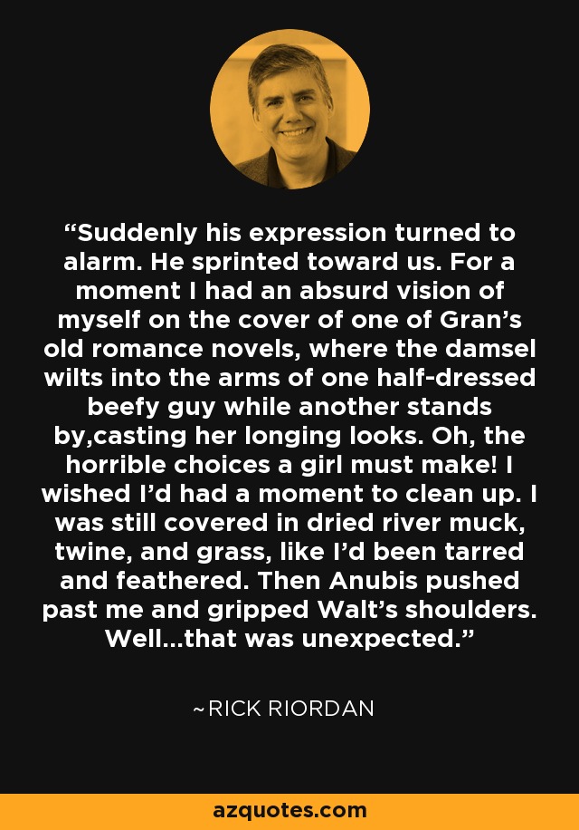 Suddenly his expression turned to alarm. He sprinted toward us. For a moment I had an absurd vision of myself on the cover of one of Gran’s old romance novels, where the damsel wilts into the arms of one half-dressed beefy guy while another stands by,casting her longing looks. Oh, the horrible choices a girl must make! I wished I’d had a moment to clean up. I was still covered in dried river muck, twine, and grass, like I’d been tarred and feathered. Then Anubis pushed past me and gripped Walt’s shoulders. Well…that was unexpected. - Rick Riordan