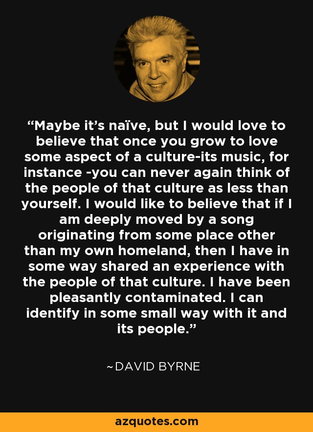 Maybe it's naïve, but I would love to believe that once you grow to love some aspect of a culture-its music, for instance -you can never again think of the people of that culture as less than yourself. I would like to believe that if I am deeply moved by a song originating from some place other than my own homeland, then I have in some way shared an experience with the people of that culture. I have been pleasantly contaminated. I can identify in some small way with it and its people. - David Byrne